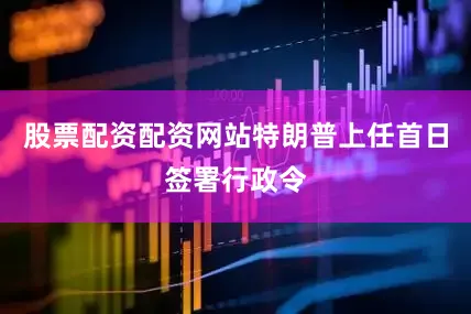 股票配资配资网站特朗普上任首日签署行政令