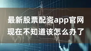 最新股票配资app官网现在不知道该怎么办了