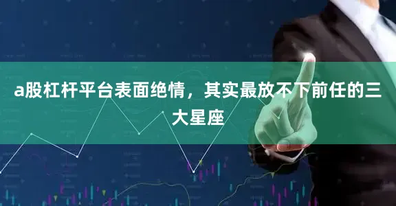 a股杠杆平台表面绝情，其实最放不下前任的三大星座