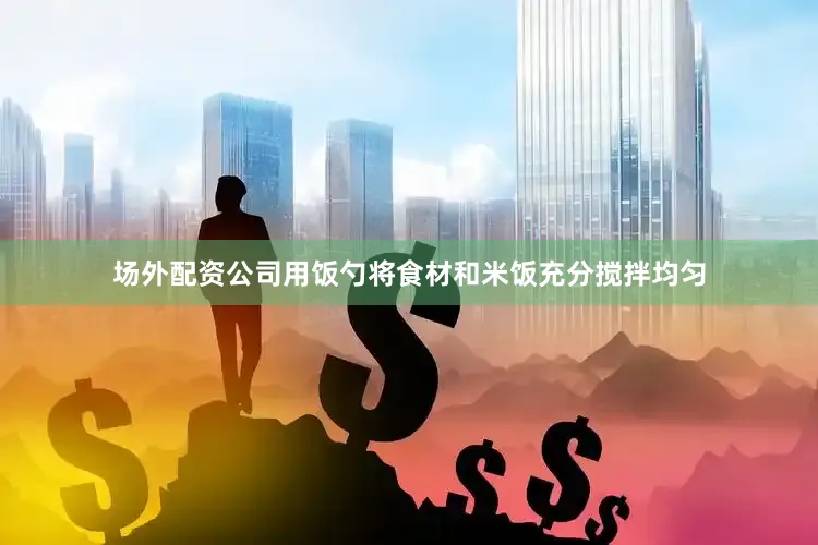 场外配资公司用饭勺将食材和米饭充分搅拌均匀