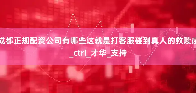 成都正规配资公司有哪些这就是打客服碰到真人的救赎感_ctrl_才华_支持