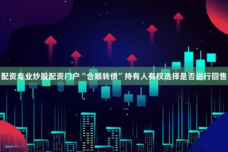 配资专业炒股配资门户“合顺转债”持有人有权选择是否进行回售