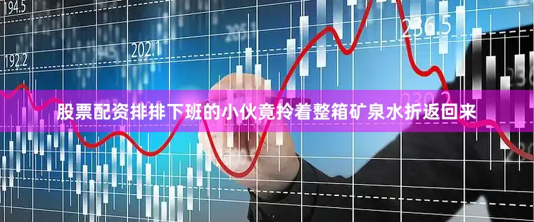 股票配资排排下班的小伙竟拎着整箱矿泉水折返回来