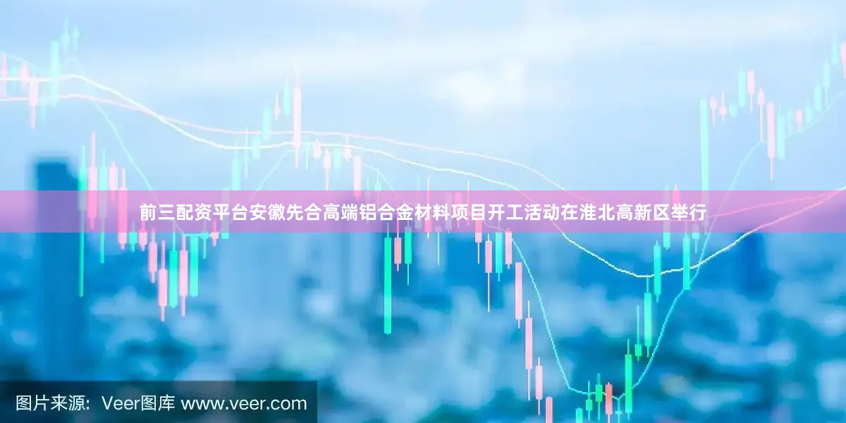 前三配资平台安徽先合高端铝合金材料项目开工活动在淮北高新区举行