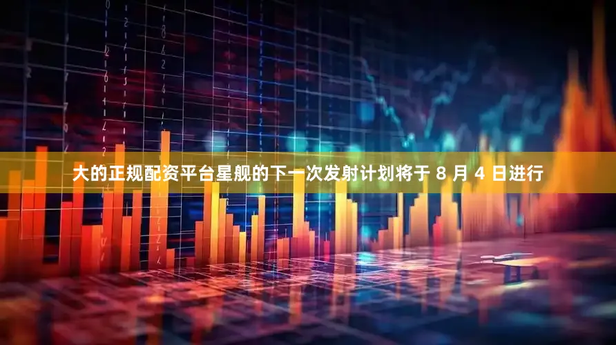 大的正规配资平台星舰的下一次发射计划将于 8 月 4 日进行