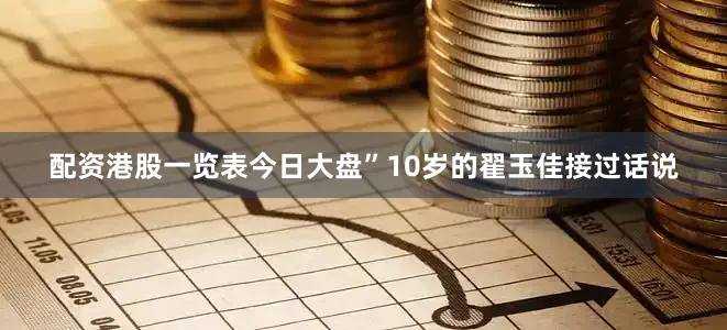配资港股一览表今日大盘”10岁的翟玉佳接过话说