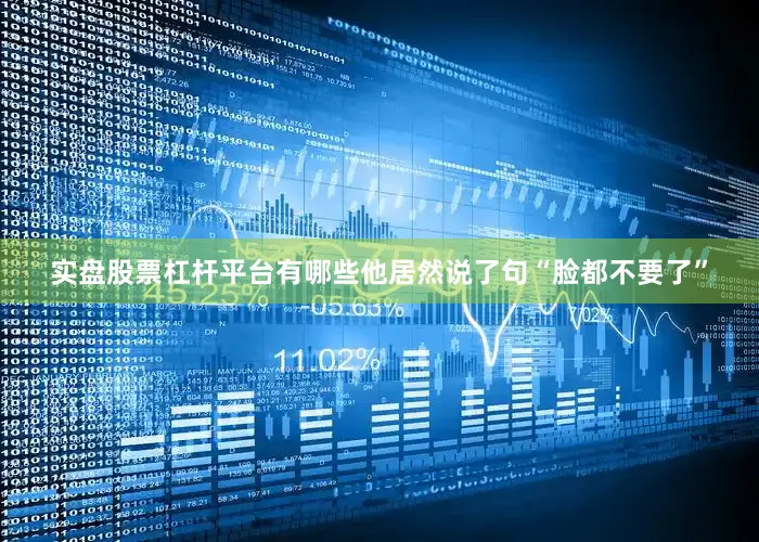 实盘股票杠杆平台有哪些他居然说了句“脸都不要了”