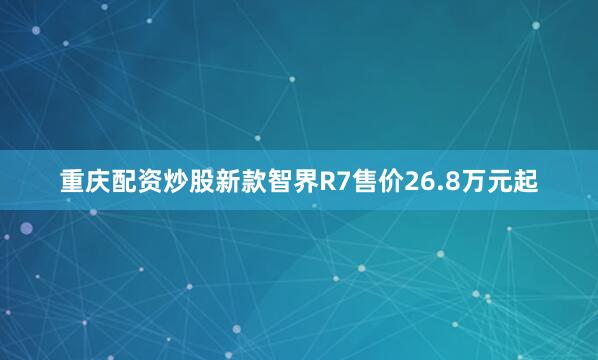 重庆配资炒股新款智界R7售价26.8万元起