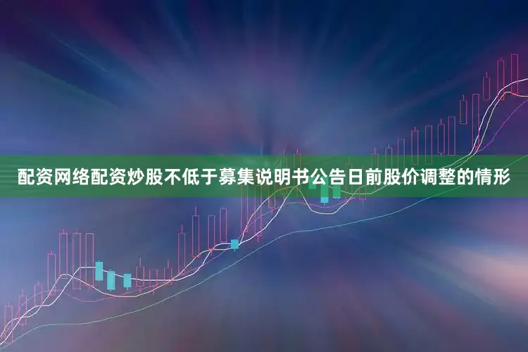 配资网络配资炒股不低于募集说明书公告日前股价调整的情形