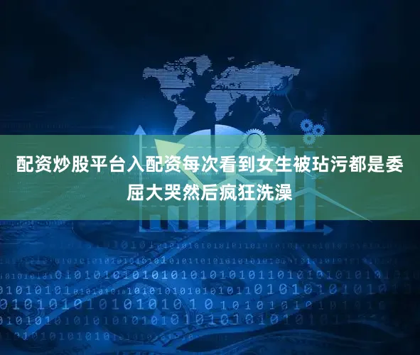 配资炒股平台入配资每次看到女生被玷污都是委屈大哭然后疯狂洗澡