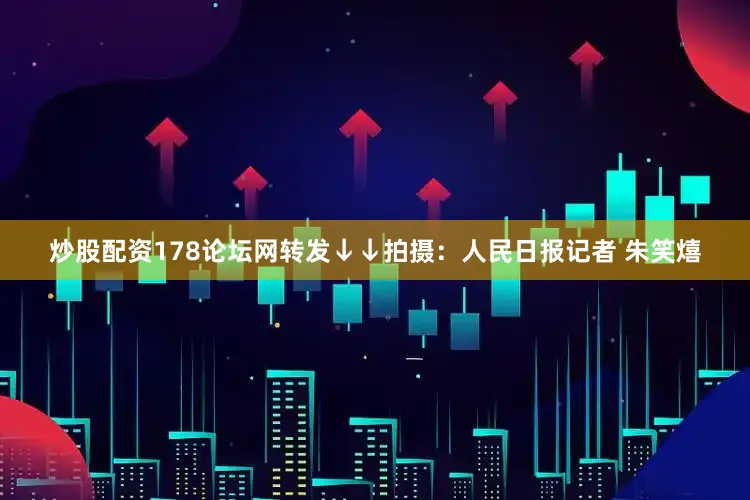 炒股配资178论坛网转发↓↓拍摄：人民日报记者 朱笑熺