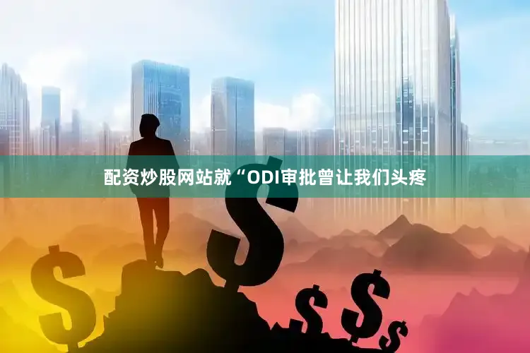 配资炒股网站就“ODI审批曾让我们头疼