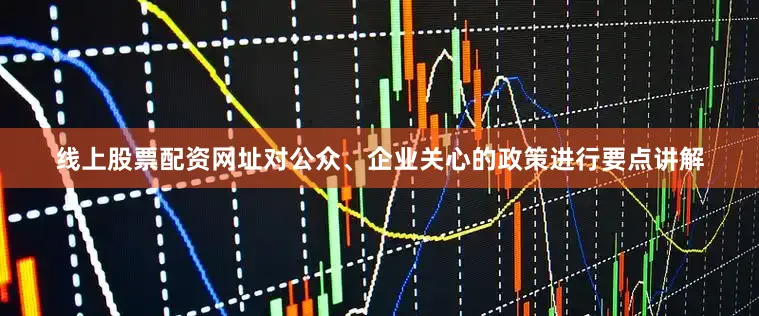 线上股票配资网址对公众、企业关心的政策进行要点讲解