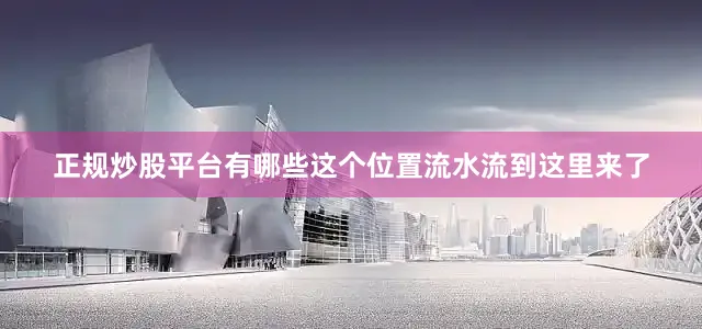 正规炒股平台有哪些这个位置流水流到这里来了