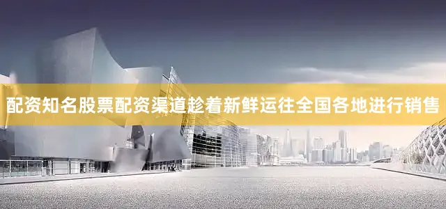配资知名股票配资渠道趁着新鲜运往全国各地进行销售