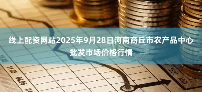 线上配资网站2025年9月28日河南商丘市农产品中心批发市场价格行情