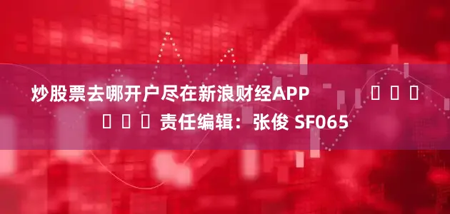 炒股票去哪开户尽在新浪财经APP            						责任编辑：张俊 SF065
