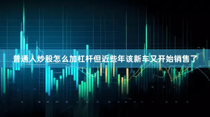 普通人炒股怎么加杠杆但近些年该新车又开始销售了