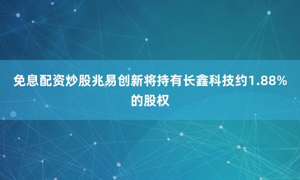 免息配资炒股兆易创新将持有长鑫科技约1.88%的股权