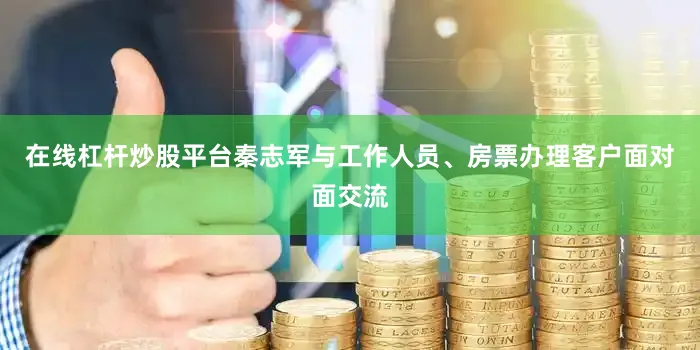 在线杠杆炒股平台秦志军与工作人员、房票办理客户面对面交流