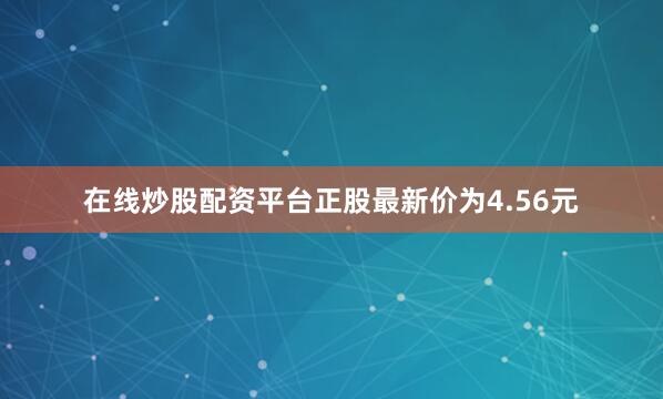在线炒股配资平台正股最新价为4.56元